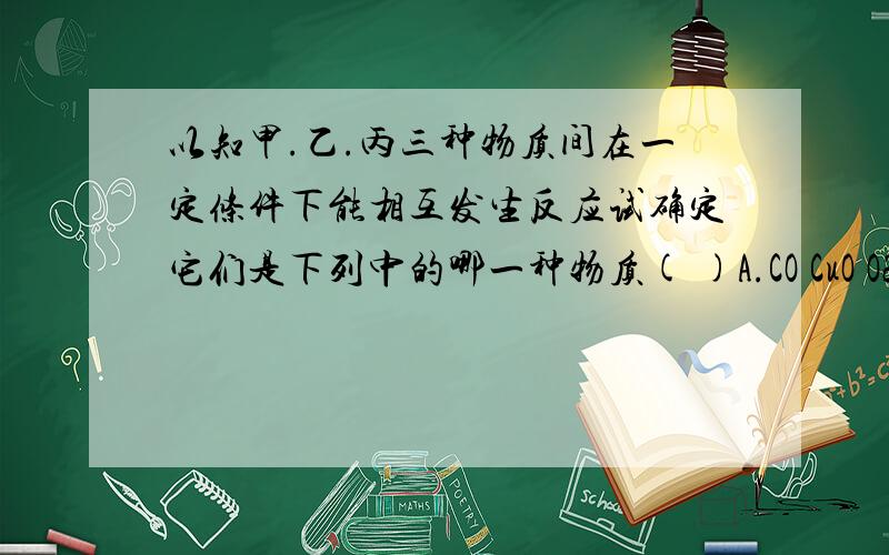 以知甲.乙.丙三种物质间在一定条件下能相互发生反应试确定它们是下列中的哪一种物质( )A.CO CuO O2 B.H2SO4 Ba(OH)2 Na2CO3C.HCL AgNO3 CU D.CuCl2 NaOH HNO3我知道B是正确的也知道A C不能反应而D中CuCl2不与H