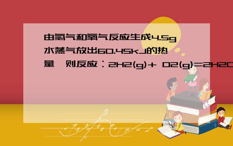 由氢气和氧气反应生成4.5g水蒸气放出60.45kJ的热量,则反应：2H2(g)+ O2(g)=2H2O(g)的△H为（ ）A.-483.6kJ/molB.-241.8kJ/molC.-120.6kJ/molD.+241.8kJ/mol