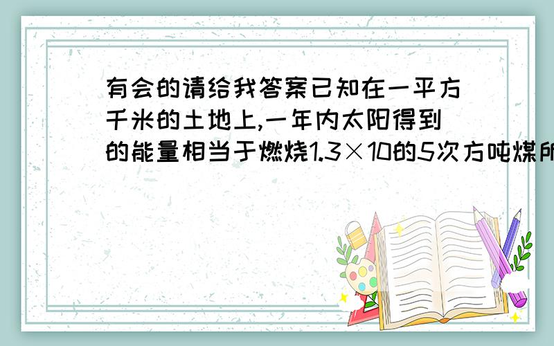 有会的请给我答案已知在一平方千米的土地上,一年内太阳得到的能量相当于燃烧1.3×10的5次方吨煤所产生的能量,那么吗,我国9.6×10的6次方平方千米的领土一年内从太阳得到的能量相当于燃烧