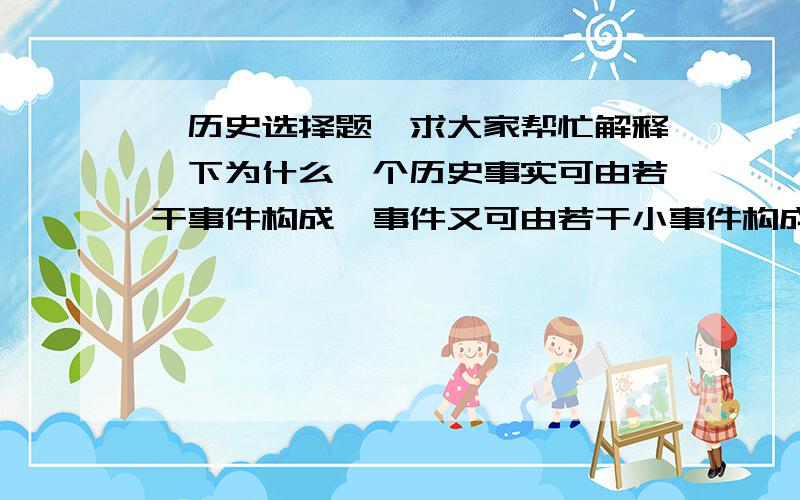 ■历史选择题,求大家帮忙解释一下为什么一个历史事实可由若干事件构成,事件又可由若干小事件构成,由此可以排出一系列事件的等级或层次.下列选项符合上述说法的是    A．经济全球化一