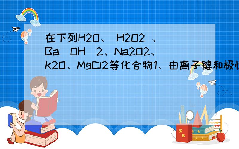 在下列H2O、 H2O2 、Ba(OH)2、Na2O2、K2O、MgCl2等化合物1、由离子键和极性共价键的化合物是（ ）,其电子式为2、由离子键和非极性共价键的化合物是（ ）,其电子式为3、由极性键和非极性键构成