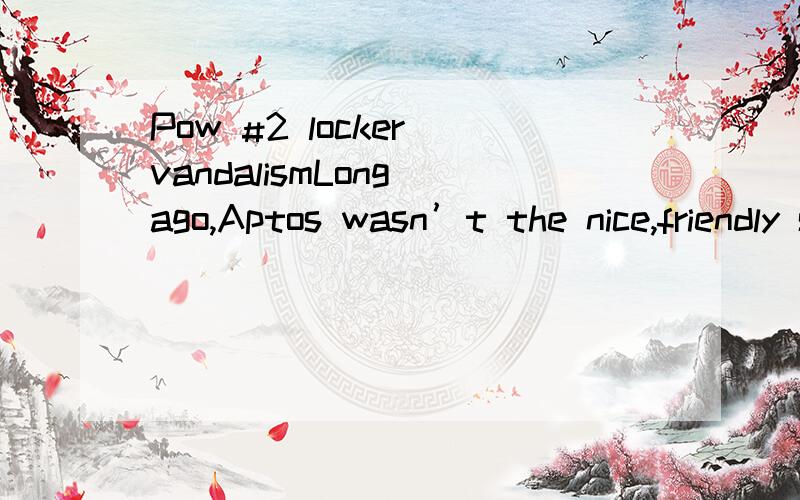 Pow #2 locker vandalismLong ago,Aptos wasn’t the nice,friendly school as we know of today.One day,these wicked adolescents decided to play a trick on the principal.They decided to vandalize the school’s 1,000 lockers by opening and closing them o