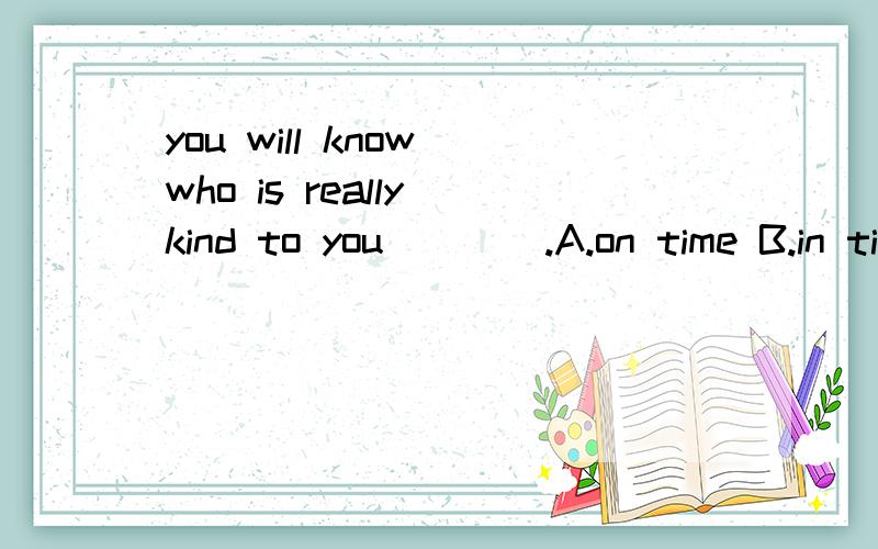 you will know who is really kind to you____.A.on time B.in time C.from time to time D.sometime.B ,in time 有迟早之意，D,sometime 有有朝一日的意思。不好选了。