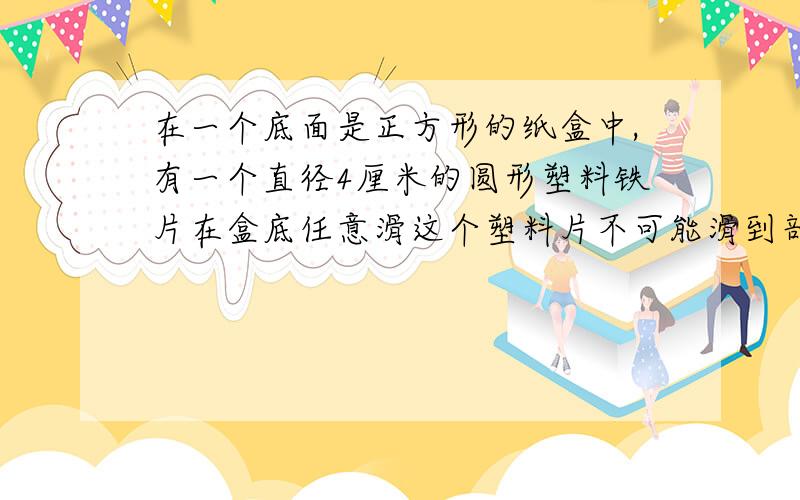 在一个底面是正方形的纸盒中,有一个直径4厘米的圆形塑料铁片在盒底任意滑这个塑料片不可能滑到部分的面积是多少？