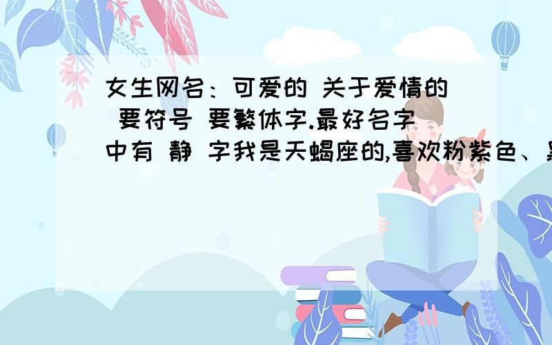 女生网名：可爱的 关于爱情的 要符号 要繁体字.最好名字中有 静 字我是天蝎座的,喜欢粉紫色、黑白色,最好是为我量身制定,没人用过的.