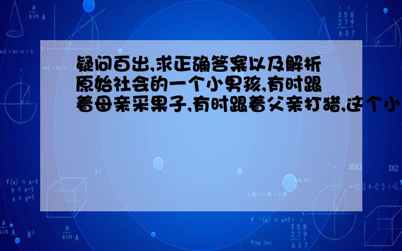 疑问百出,求正确答案以及解析原始社会的一个小男孩,有时跟着母亲采果子,有时跟着父亲打猎,这个小男孩生活的时间最早应该在A 母系氏族时期 B “正在形成中的人”时期 C 父系氏族时期原