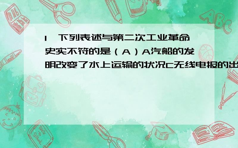 1、下列表述与第二次工业革命史实不符的是（A）A汽船的发明改变了水上运输的状况C无线电报的出现增强了各国的联系（请具体解释下,A哪里错了哟）2、世界市场形成的根本原因是（C）C社