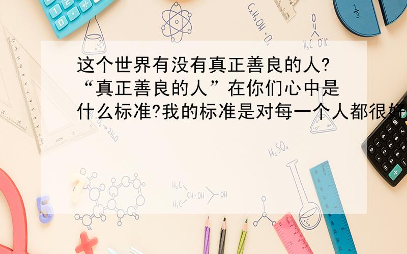 这个世界有没有真正善良的人?“真正善良的人”在你们心中是什么标准?我的标准是对每一个人都很好,都是用爱去对别人的,连一点点的自私都没有,请问现在还有人能做到这一点吗?