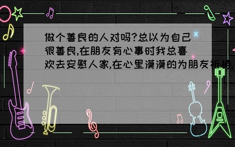 做个善良的人对吗?总以为自己很善良,在朋友有心事时我总喜欢去安慰人家,在心里漠漠的为朋友祈祷,可是到我难过时却很少有人在深的程度上关心我去了解我,很害怕,外表总装作很坚强,感觉