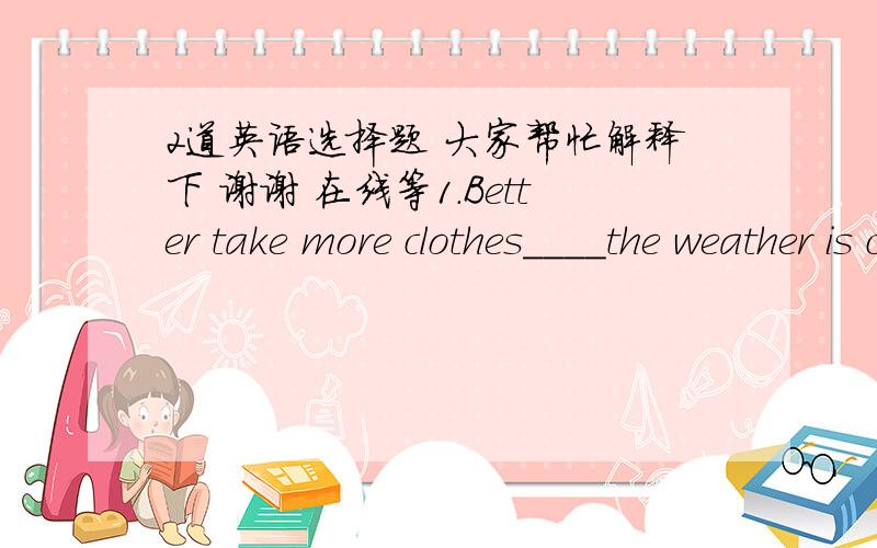 2道英语选择题 大家帮忙解释下 谢谢 在线等1.Better take more clothes____the weather is cold.答案是B 别的为什么不选呢A.so that B.in case C.even if D.even though2.I want to marry the man I love,___he may be.答案是D为什