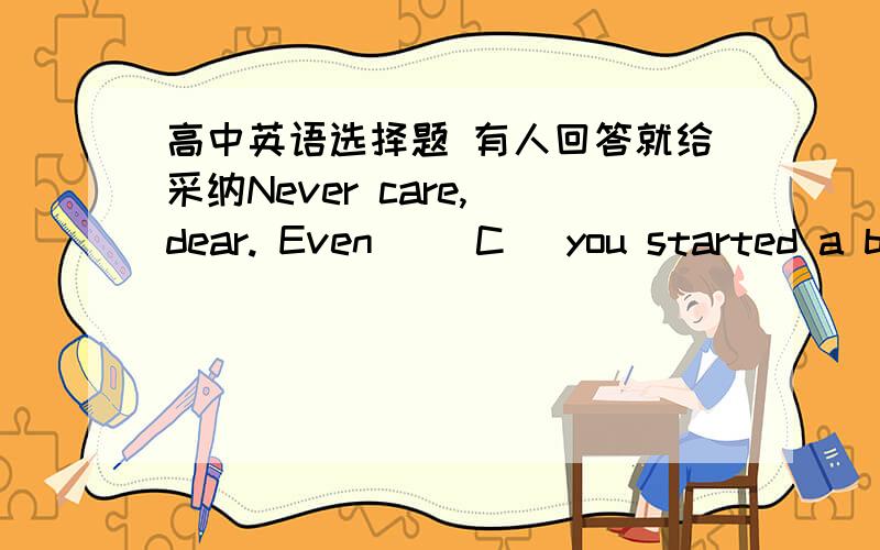 高中英语选择题 有人回答就给采纳Never care, dear. Even __C_ you started a bit earlier, the result would still not be quite different. A. have          B. have had       C. had            D. had had重点不是一个ABCD 所以附上答