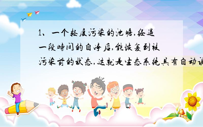 1、一个轻度污染的池塘,经过一段时间的自净后,能恢复到被污染前的状态,这就是生态系统具有自动调节能力的表现.下列对此解释错误的是.A、在无氧情况下,污染物中的有机物被杆菌和甲烷