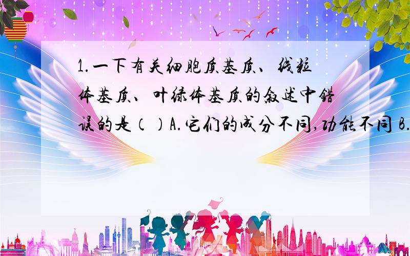 1.一下有关细胞质基质、线粒体基质、叶绿体基质的叙述中错误的是（）A.它们的成分不同,功能不同 B.它们都含有大量的酶,是代谢的重要场所C.它们都含有大量的自由水 D.它们都含有大量的DN