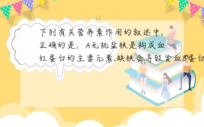 下列有关营养素作用的叙述中,正确的是：A无机盐铁是构成血红蛋白的主要元素,缺铁会导致贫血B蛋白质是身体生长发育的原料C脂肪是主要的供能物质,代谢产物是甘油和脂肪酸.D水既不提供