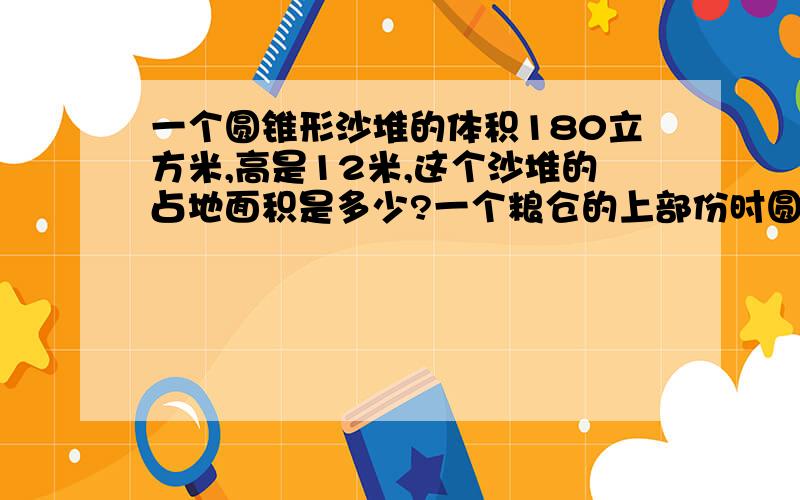 一个圆锥形沙堆的体积180立方米,高是12米,这个沙堆的占地面积是多少?一个粮仓的上部份时圆锥体,下部分时圆柱体.已知粮仓的底面周长时12.56米,圆柱部分的高3米,圆锥部分的高是2.4米,这个粮