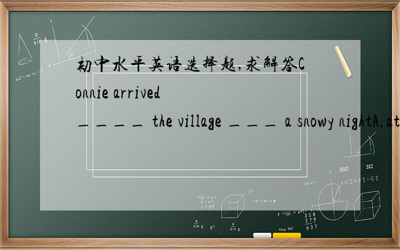 初中水平英语选择题,求解答Connie arrived ____ the village ___ a snowy nightA.at;on   B.at;in  C.in;at  D.in;on求答案加解释. 谢谢!