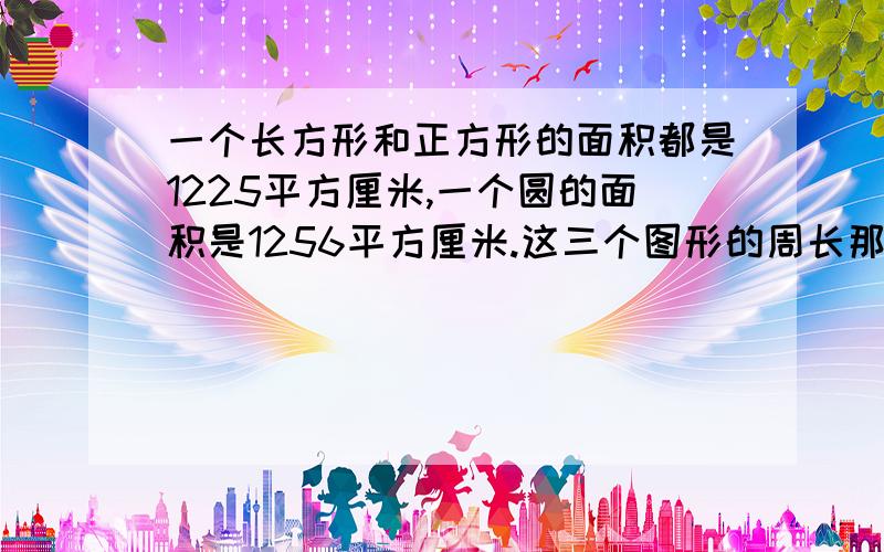 一个长方形和正方形的面积都是1225平方厘米,一个圆的面积是1256平方厘米.这三个图形的周长那个最大?哪的最小?(要算式)如果这三个图形的面积相等,你能发现它们的周长之间的大小关系吗?(