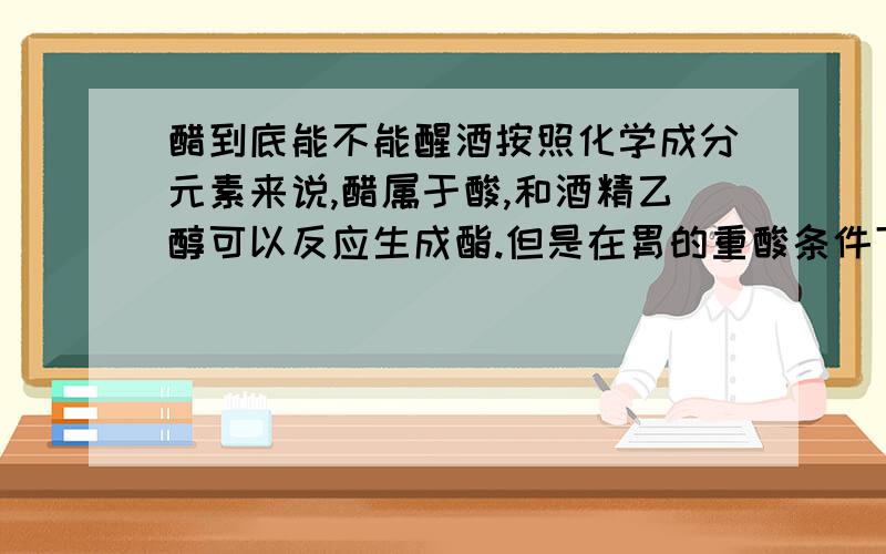 醋到底能不能醒酒按照化学成分元素来说,醋属于酸,和酒精乙醇可以反应生成酯.但是在胃的重酸条件下,是不是能反应呢?