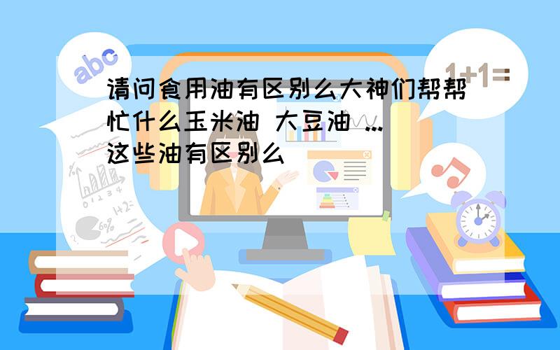 请问食用油有区别么大神们帮帮忙什么玉米油 大豆油 ...这些油有区别么