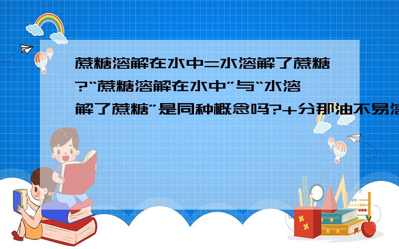 蔗糖溶解在水中=水溶解了蔗糖?“蔗糖溶解在水中”与“水溶解了蔗糖”是同种概念吗?+分那油不易溶于水与水不易溶解油呢？