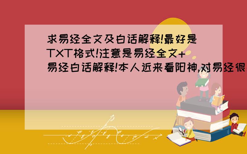 求易经全文及白话解释!最好是TXT格式!注意是易经全文+易经白话解释!本人近来看阳神,对易经很感兴趣!啊,忘记了,我的邮箱是389904987@qq.com.嘿嘿,阳神是小说~