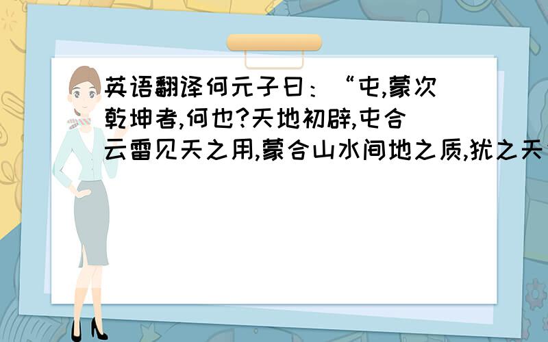 英语翻译何元子曰：“屯,蒙次乾坤者,何也?天地初辟,屯合云雷见天之用,蒙合山水间地之质,犹之天先乎地也.天地之间,人也.人道以男唱女,故三男之卦先焉.震,乾坤之始交,故尤先焉.人生而得