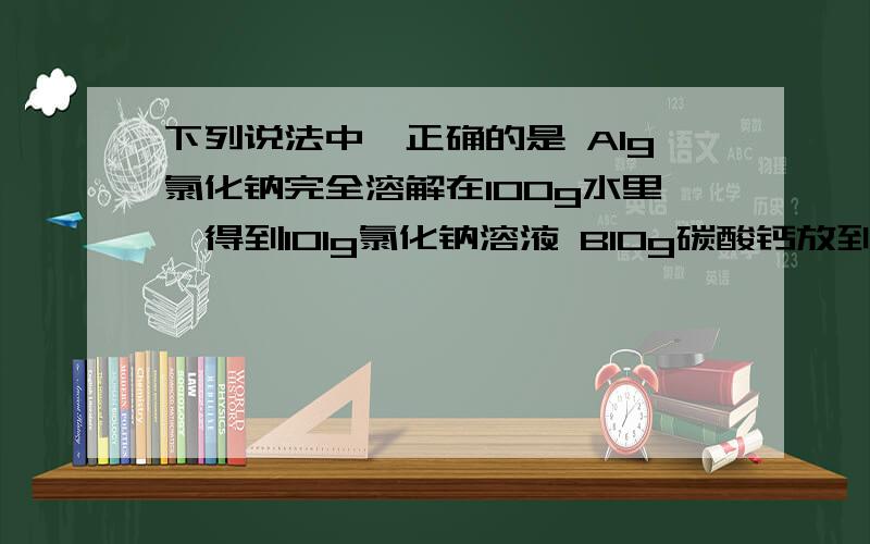 下列说法中,正确的是 A1g氯化钠完全溶解在100g水里,得到101g氯化钠溶液 B10g碳酸钙放到100g水中充分搅拌下列说法中,正确的是 A1g氯化钠完全溶解在100g水里,得到101g氯化钠溶液 B10g碳酸钙放到100g