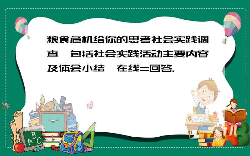 粮食危机给你的思考社会实践调查、包括社会实践活动主要内容及体会小结、在线=回答.