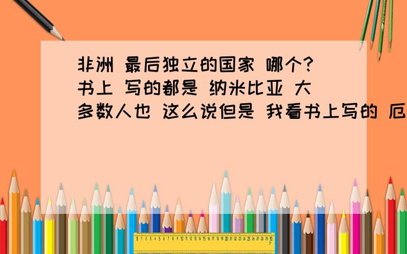 非洲 最后独立的国家 哪个?书上 写的都是 纳米比亚 大多数人也 这么说但是 我看书上写的 厄立特里亚是 93年才 建国的 难道说 厄立特里亚 不属于独立?那 独立的定义是啥呢?、哪些 不是 非