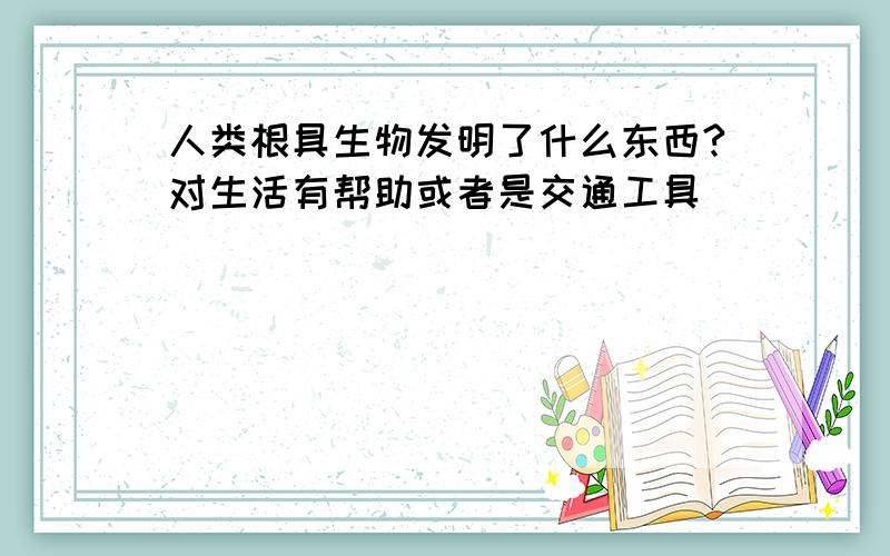 人类根具生物发明了什么东西?对生活有帮助或者是交通工具