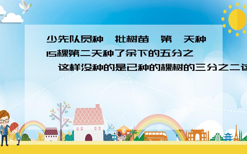 少先队员种一批树苗,第一天种15棵第二天种了余下的五分之一这样没种的是已种的棵树的三分之二这批树苗共有多少棵?