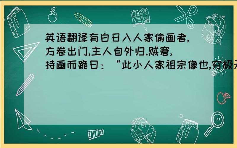 英语翻译有白日入人家偷画者,方卷出门,主人自外归.贼窘,持画而跪曰：“此小人家祖宗像也,穷极无奈,愿以易米数斗.”主人大笑,嗤其愚妄,挥叱之去,竟不取视.登堂,则所悬赵子昂画失矣.