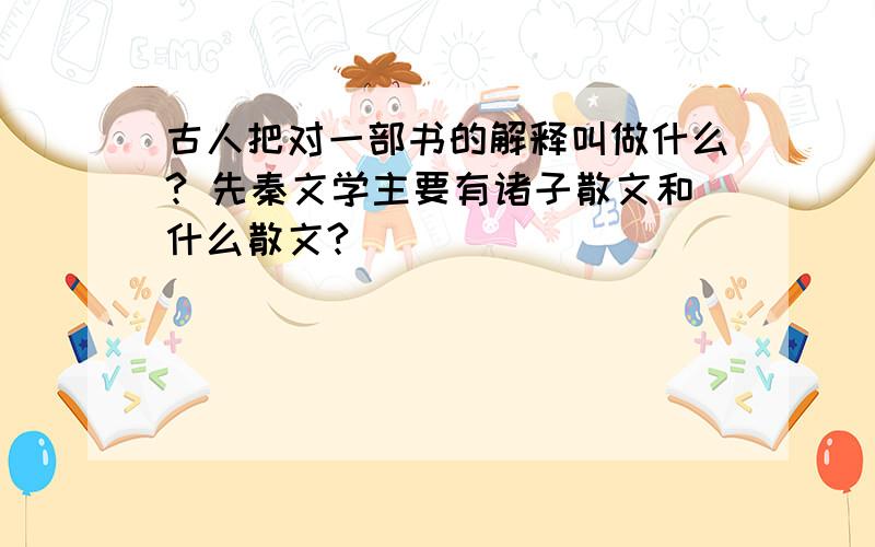 古人把对一部书的解释叫做什么? 先秦文学主要有诸子散文和什么散文?