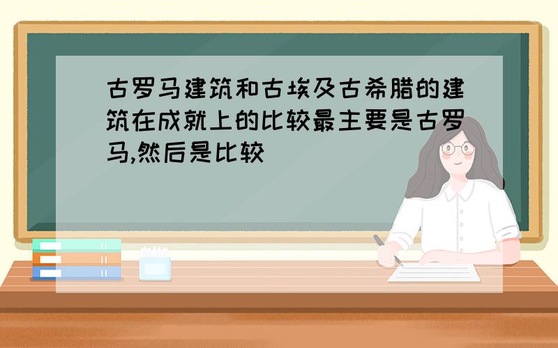 古罗马建筑和古埃及古希腊的建筑在成就上的比较最主要是古罗马,然后是比较