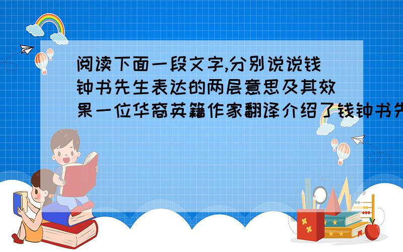 阅读下面一段文字,分别说说钱钟书先生表达的两层意思及其效果一位华裔英籍作家翻译介绍了钱钟书先生的作品,回国时想拜访一下先生,钱先生说:“如果你吃了一只鸡蛋感觉味道还不错的话