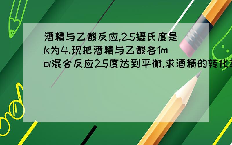 酒精与乙酸反应,25摄氏度是K为4.现把酒精与乙酸各1mol混合反应25度达到平衡,求酒精的转化率?