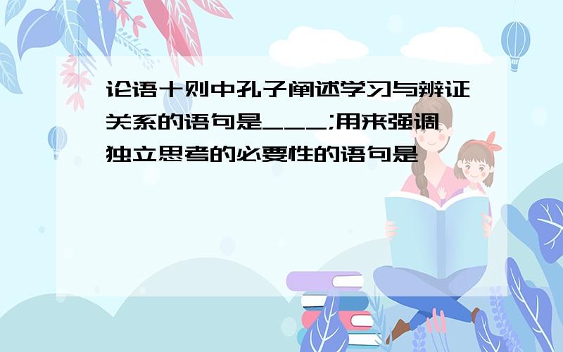 论语十则中孔子阐述学习与辨证关系的语句是___;用来强调独立思考的必要性的语句是