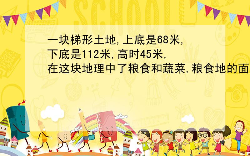 一块梯形土地,上底是68米,下底是112米,高时45米,在这块地理中了粮食和蔬菜,粮食地的面积是蔬菜地面积的2是2倍,粮食的面积是多少平方米