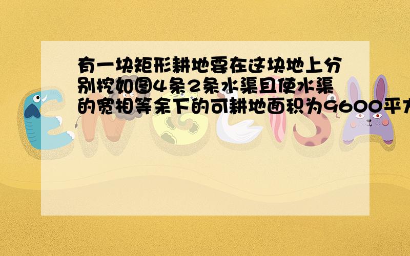 有一块矩形耕地要在这块地上分别挖如图4条2条水渠且使水渠的宽相等余下的可耕地面积为9600平方米那多宽?