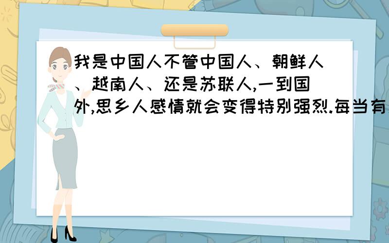 我是中国人不管中国人、朝鲜人、越南人、还是苏联人,一到国外,思乡人感情就会变得特别强烈.每当有人问到他们的国家时,他们会变得很兴奋,滔滔不绝地向别人介绍他们的国家.我就是这个