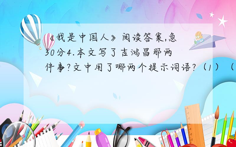 《我是中国人》阅读答案,急 30分4.本文写了吉鸿昌那两件事?文中用了哪两个提示词语?（1）（2）文中的两个提示词语是（ ）、（ ）.5.面对这两件事,吉鸿昌异常气愤,他是怎么说的?用波浪线