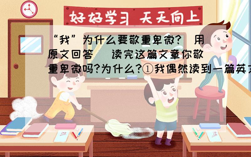 “我”为什么要敬重卑微?（用原文回答） 读完这篇文章你敬重卑微吗?为什么?①我偶然读到一篇英文课文,讲的是蚂蚁.②蚂蚁家族和和睦睦,忙忙碌碌,母蚁生儿,公蚁持家.他们在原野、荒滩上