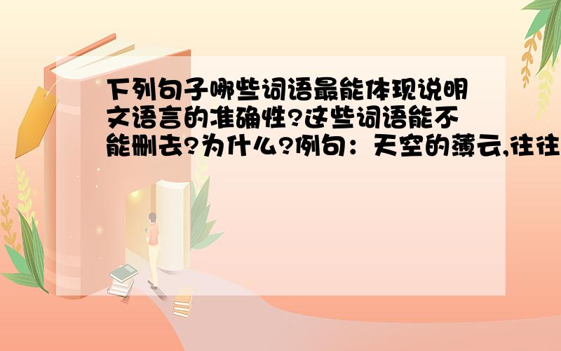 下列句子哪些词语最能体现说明文语言的准确性?这些词语能不能删去?为什么?例句：天空的薄云,往往是天气晴朗的象征；那些低而厚密的云,常常是阴雨风雪的预兆.词语：“往往”“常常”