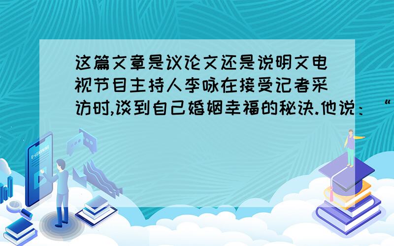 这篇文章是议论文还是说明文电视节目主持人李咏在接受记者采访时,谈到自己婚姻幸福的秘诀.他说：“夫妻之间难免会因为争吵而失和,我每次争吵后总是首先向妻子认错.”记者问道：“如