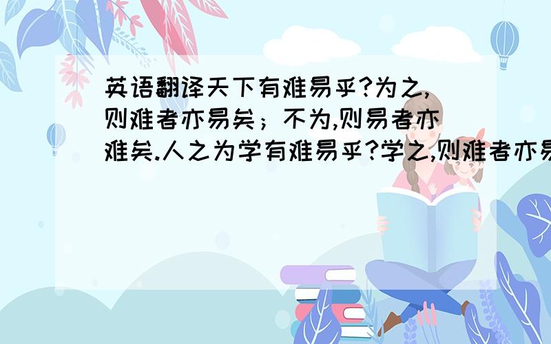 英语翻译天下有难易乎?为之,则难者亦易矣；不为,则易者亦难矣.人之为学有难易乎?学之,则难者亦易也；不学,则易者亦难矣.