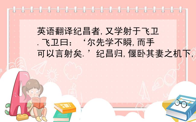 英语翻译纪昌者,又学射于飞卫.飞卫曰：‘尔先学不瞬,而手可以言射矣.’纪昌归,偃卧其妻之机下,以目承牵挺.二年之后,虽锥末倒眦而不瞬也.以告飞卫.飞卫曰：‘未也,必学视而后可,视小如