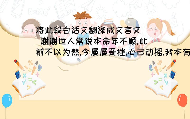 将此段白话文翻译成文言文   谢谢世人常说本命年不顺,此前不以为然,今屡屡受挫,心已动摇.我本有雨伞两把,一把碎花,一把纯色,俱于数日前失之.得益于昨夜暴雨,今晨碎花重现于我办公室门