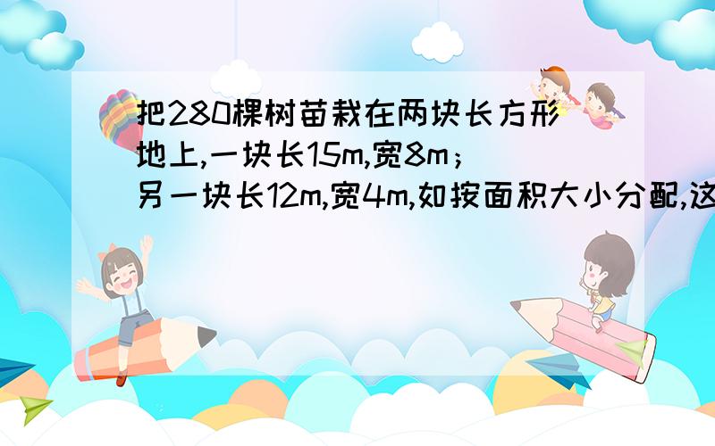 把280棵树苗栽在两块长方形地上,一块长15m,宽8m；另一块长12m,宽4m,如按面积大小分配,这两块地分别要栽多少棵树苗?