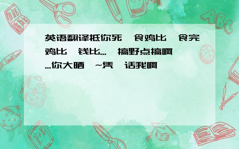 英语翻译抵你死,食鸡比,食完鸡比冇钱比...唔搞野点搞啊...你大晒咩~凭咩话我啊