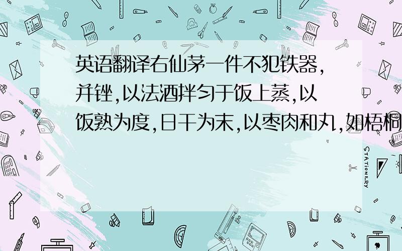 英语翻译右仙茅一件不犯铁器,并锉,以法酒拌匀于饭上蒸,以饭熟为度,日干为末,以枣肉和丸,如梧桐子大.每服五十丸,空心汤酒任下.大补益,壮元阳,久服延年益寿